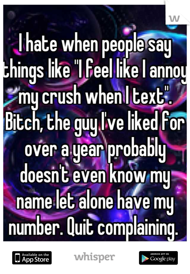 I hate when people say things like "I feel like I annoy my crush when I text". Bitch, the guy I've liked for over a year probably doesn't even know my name let alone have my number. Quit complaining. 