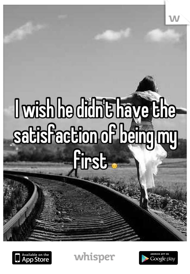 I wish he didn't have the satisfaction of being my first 😔