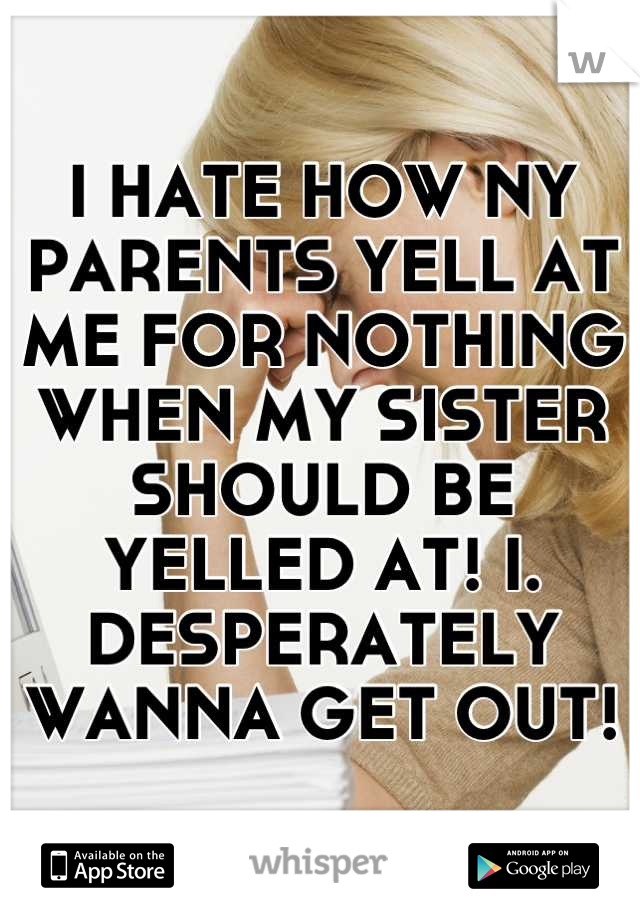 I HATE HOW NY PARENTS YELL AT ME FOR NOTHING WHEN MY SISTER SHOULD BE YELLED AT! I. DESPERATELY WANNA GET OUT!