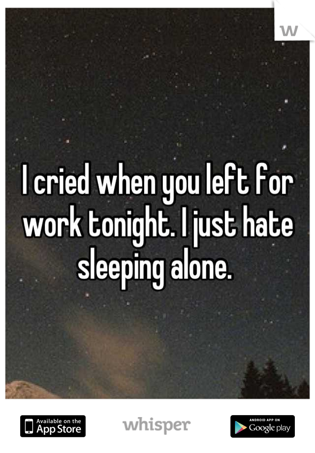 I cried when you left for work tonight. I just hate sleeping alone. 