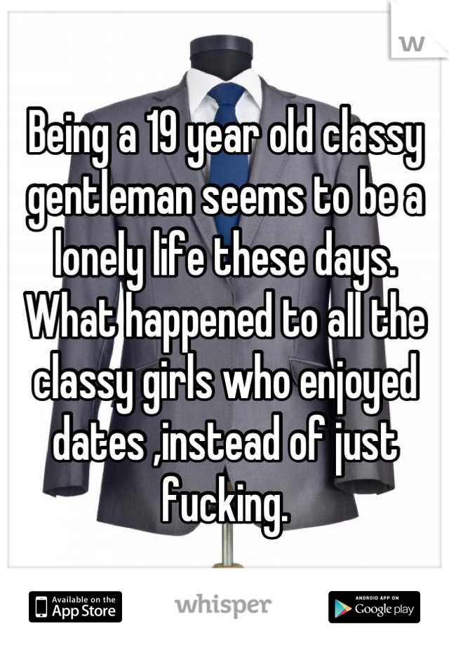 Being a 19 year old classy gentleman seems to be a lonely life these days.
What happened to all the classy girls who enjoyed dates ,instead of just fucking.