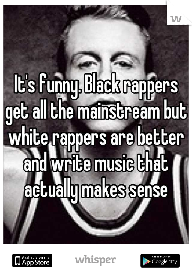 It's funny. Black rappers get all the mainstream but white rappers are better and write music that actually makes sense