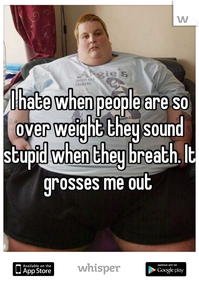 I hate when people are so over weight they sound stupid when they breath. It grosses me out 