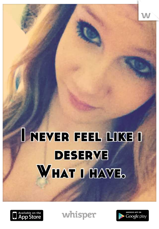 I never feel like i deserve
What i have.
