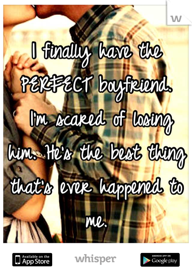 I finally have the PERFECT boyfriend.
 I'm scared of losing him. He's the best thing that's ever happened to me.