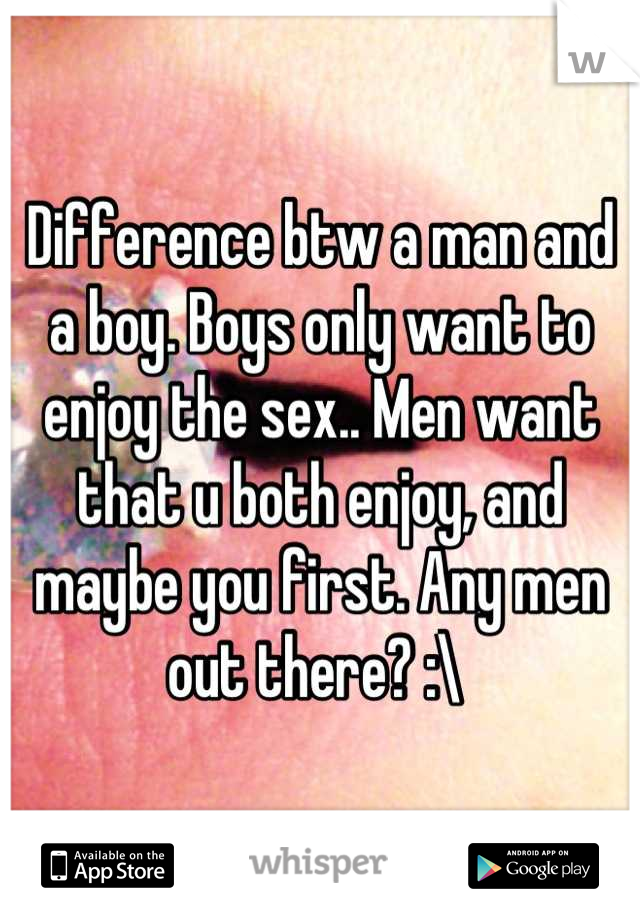 Difference btw a man and a boy. Boys only want to enjoy the sex.. Men want that u both enjoy, and maybe you first. Any men out there? :\ 