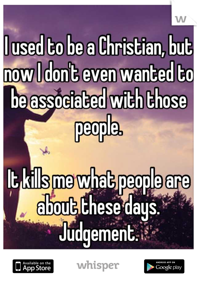 I used to be a Christian, but now I don't even wanted to be associated with those people.

It kills me what people are about these days. Judgement.