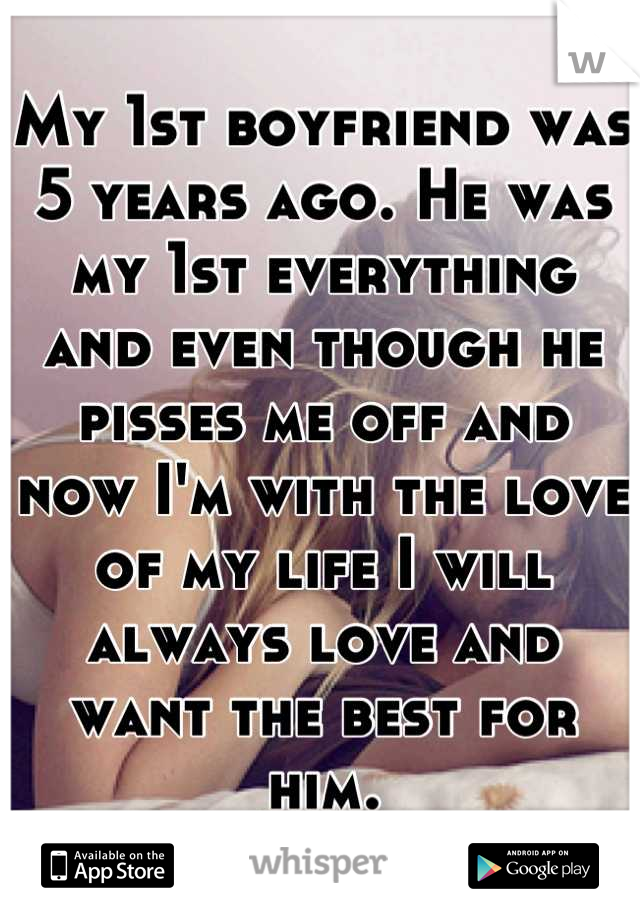 My 1st boyfriend was 5 years ago. He was my 1st everything and even though he pisses me off and now I'm with the love of my life I will always love and want the best for him.