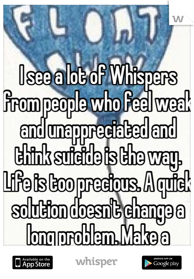 I see a lot of Whispers from people who feel weak and unappreciated and think suicide is the way. Life is too precious. A quick solution doesn't change a long problem. Make a change in yourself, please