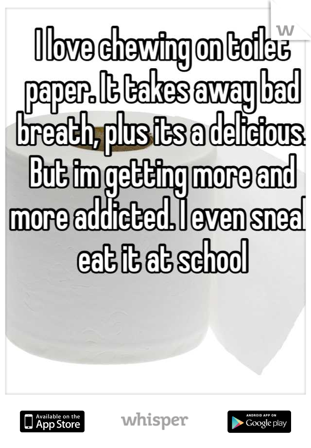 I love chewing on toilet paper. It takes away bad breath, plus its a delicious. But im getting more and more addicted. I even sneak eat it at school