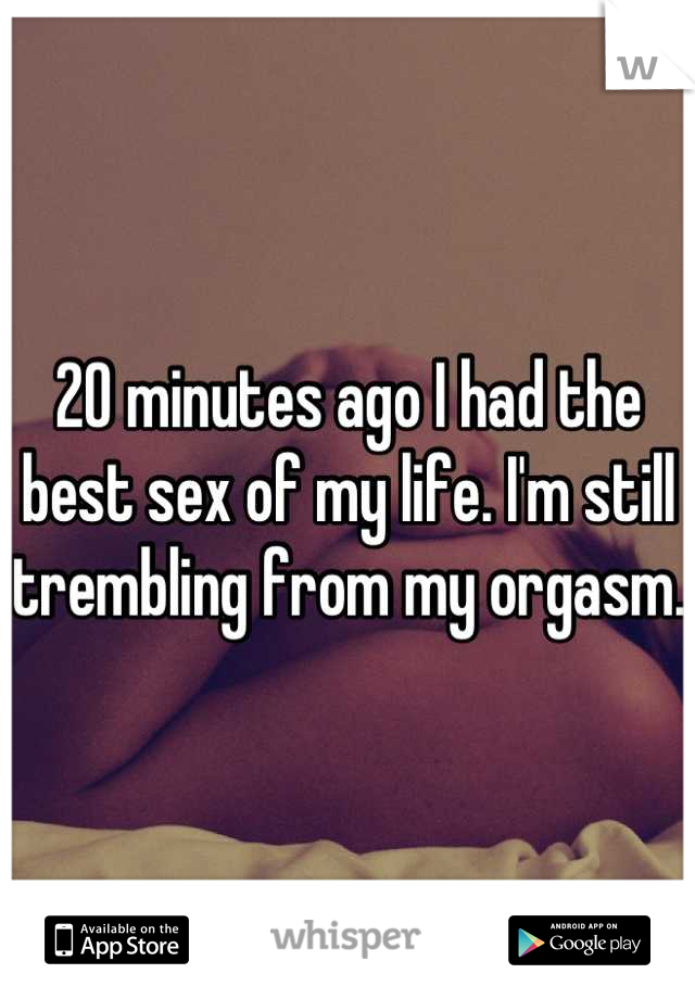 20 minutes ago I had the best sex of my life. I'm still trembling from my orgasm. 