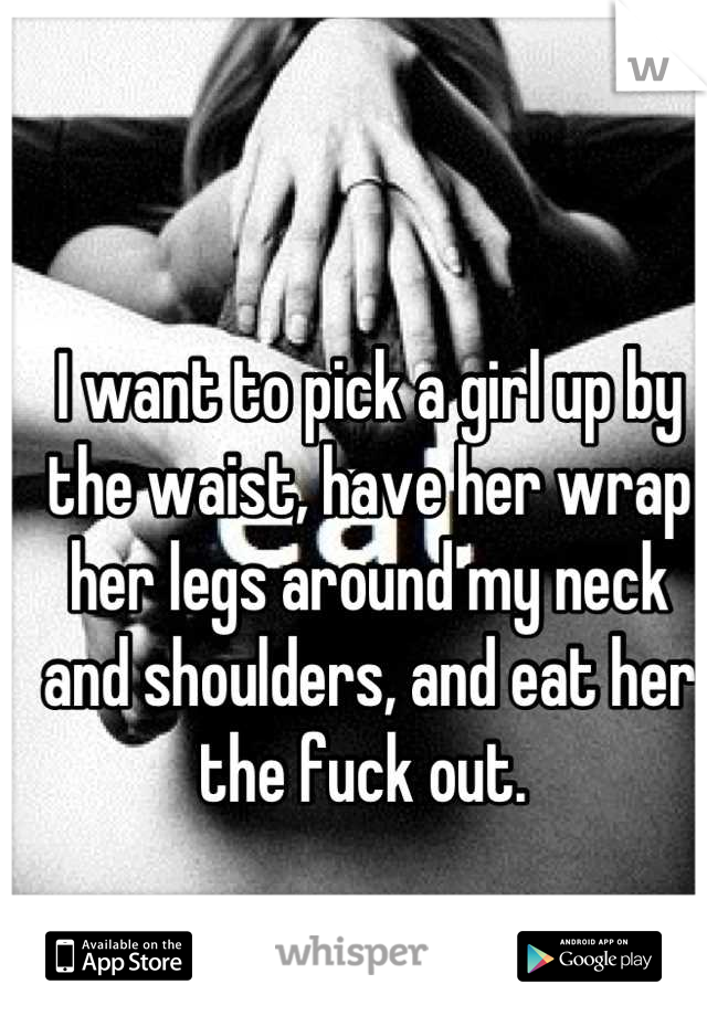 I want to pick a girl up by the waist, have her wrap her legs around my neck and shoulders, and eat her the fuck out. 