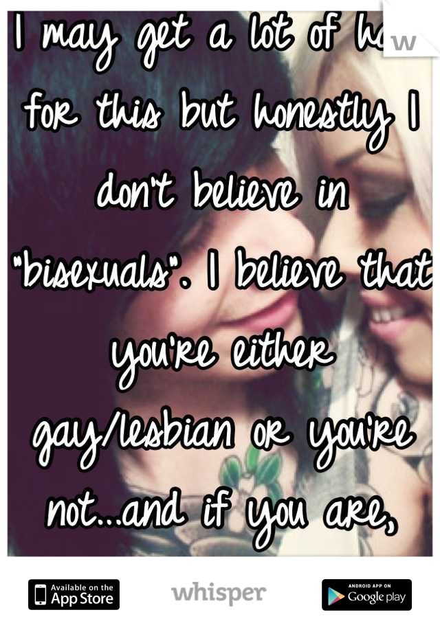 I may get a lot of hate for this but honestly I don't believe in "bisexuals". I believe that you're either gay/lesbian or you're not...and if you are, right on(: