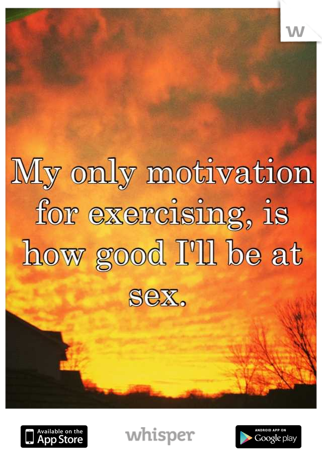 My only motivation for exercising, is how good I'll be at sex. 