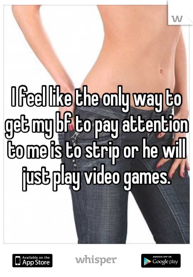 I feel like the only way to get my bf to pay attention to me is to strip or he will just play video games.