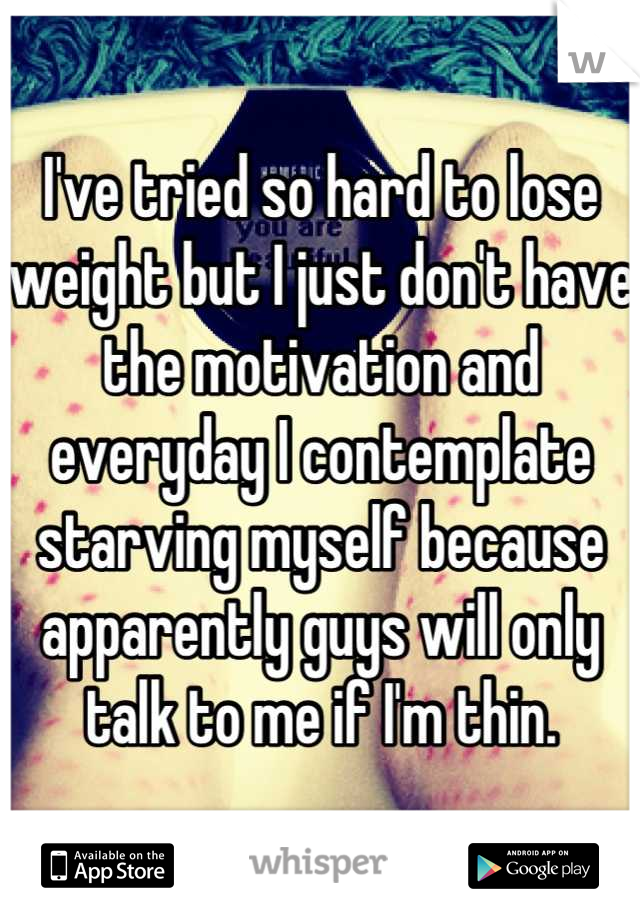 I've tried so hard to lose weight but I just don't have the motivation and everyday I contemplate starving myself because apparently guys will only talk to me if I'm thin.