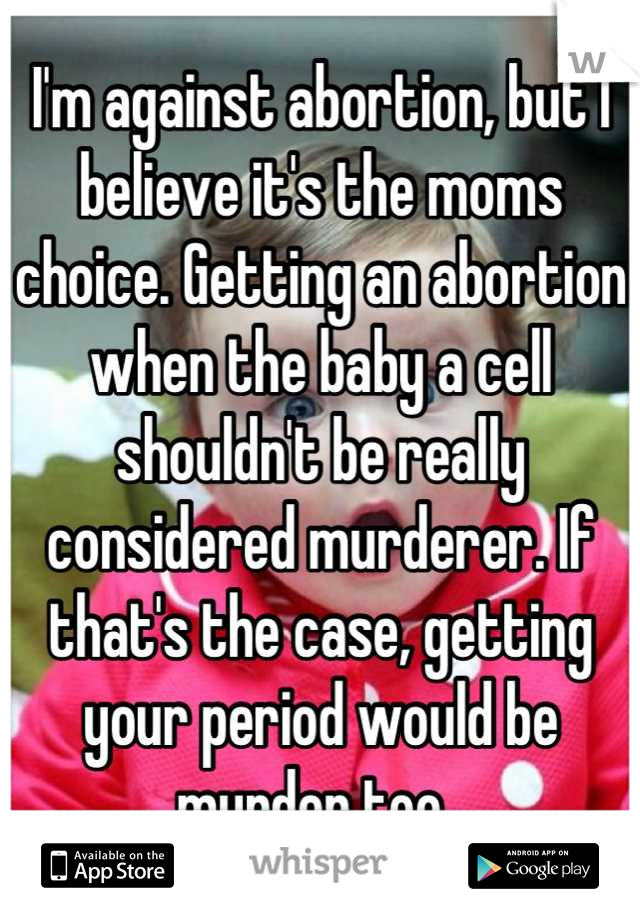 I'm against abortion, but I believe it's the moms choice. Getting an abortion when the baby a cell shouldn't be really considered murderer. If that's the case, getting your period would be murder too. 