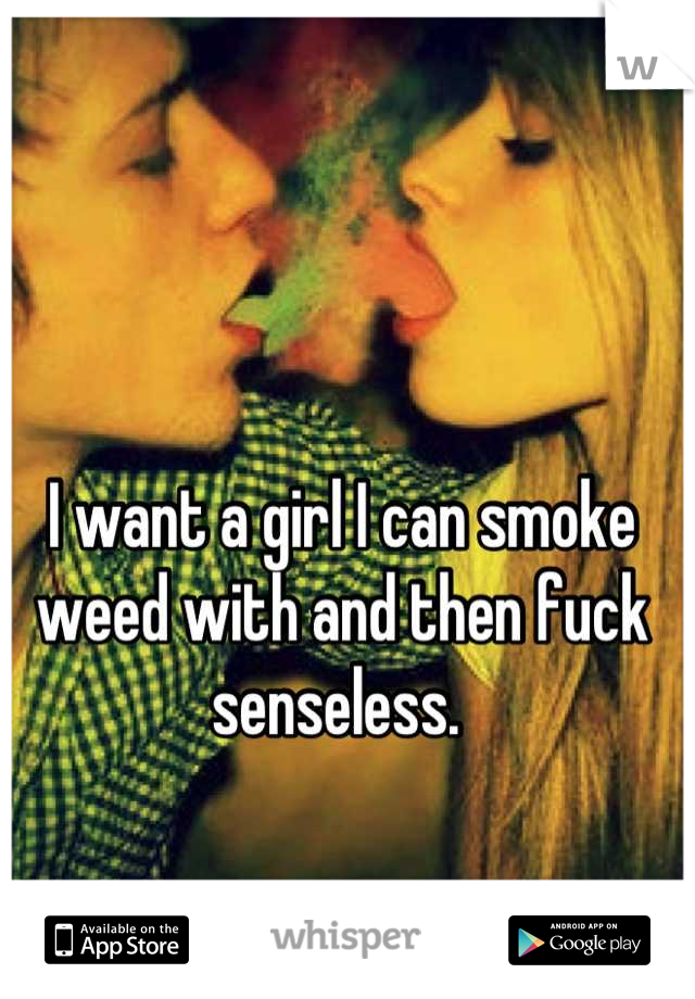 I want a girl I can smoke weed with and then fuck senseless. 