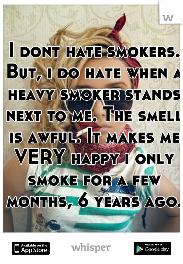 I dont hate smokers. But, i do hate when a heavy smoker stands next to me. The smell is awful. It makes me VERY happy i only smoke for a few months, 6 years ago.