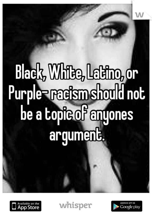Black, White, Latino, or Purple- racism should not be a topic of anyones argument.