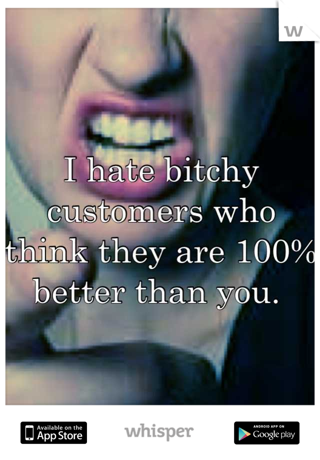 I hate bitchy customers who think they are 100% better than you. 
