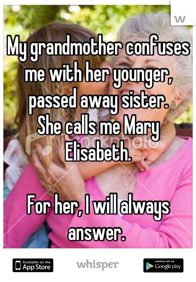 My grandmother confuses me with her younger, passed away sister. 
She calls me Mary Elisabeth. 

For her, I will always answer. 
