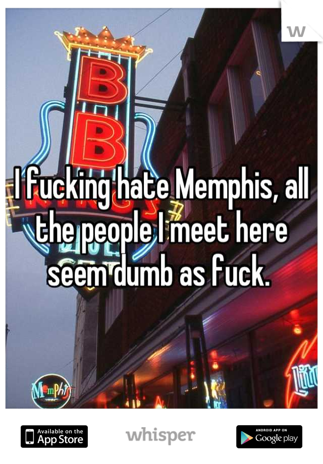 I fucking hate Memphis, all the people I meet here seem dumb as fuck. 
