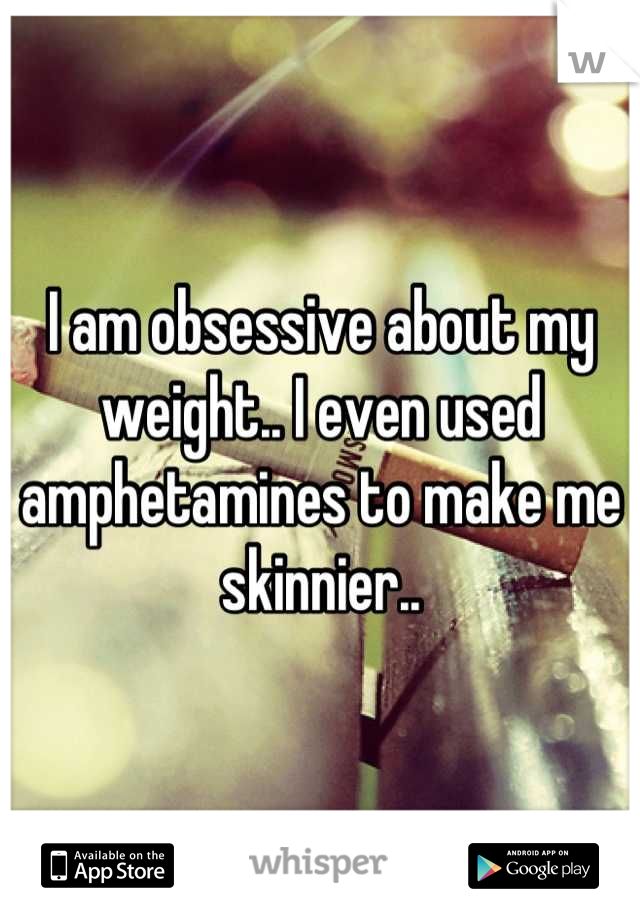 I am obsessive about my weight.. I even used amphetamines to make me skinnier..