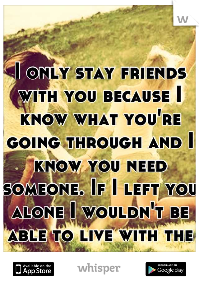I only stay friends with you because I know what you're going through and I know you need someone. If I left you alone I wouldn't be able to live with the guilt.