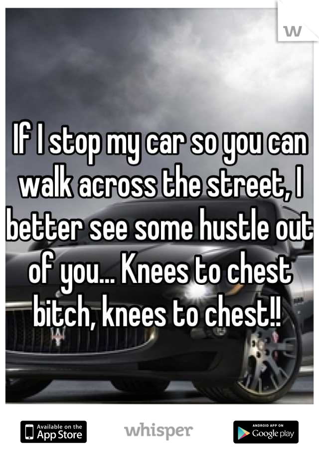 If I stop my car so you can walk across the street, I better see some hustle out of you... Knees to chest bitch, knees to chest!! 