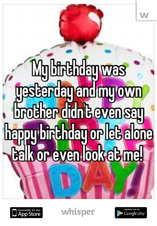 My birthday was yesterday and my own brother didn't even say happy birthday or let alone talk or even look at me! 