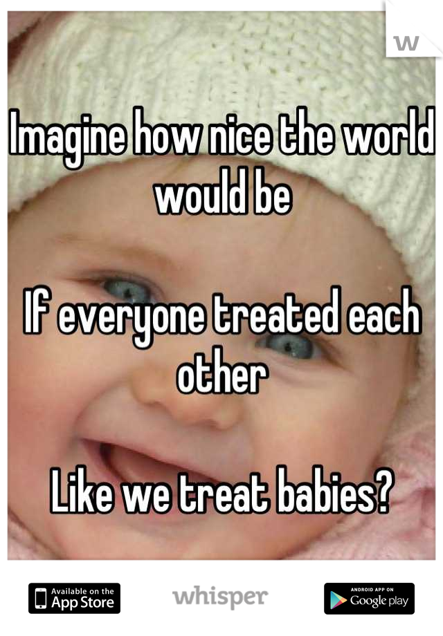 Imagine how nice the world would be

If everyone treated each other 

Like we treat babies?