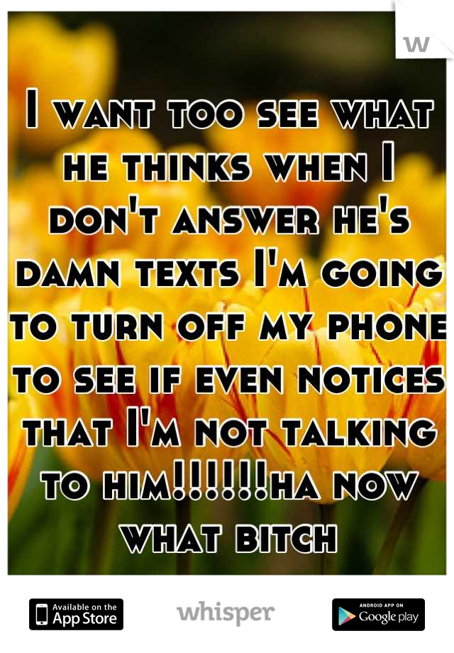 I want too see what he thinks when I don't answer he's damn texts I'm going to turn off my phone to see if even notices that I'm not talking to him!!!!!!ha now what bitch