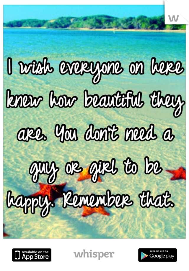 I wish everyone on here knew how beautiful they are. You don't need a guy or girl to be happy. Remember that. 