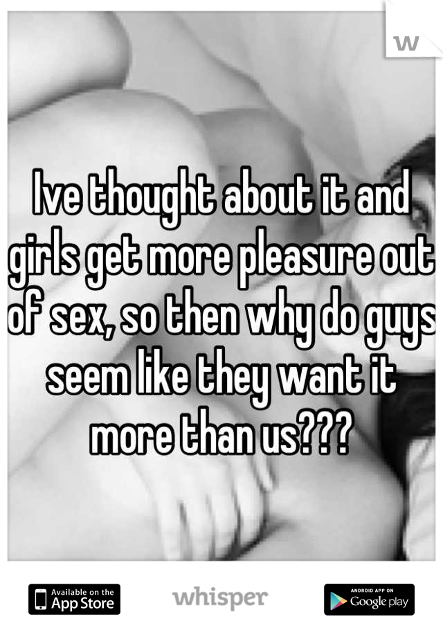 Ive thought about it and girls get more pleasure out of sex, so then why do guys seem like they want it more than us???