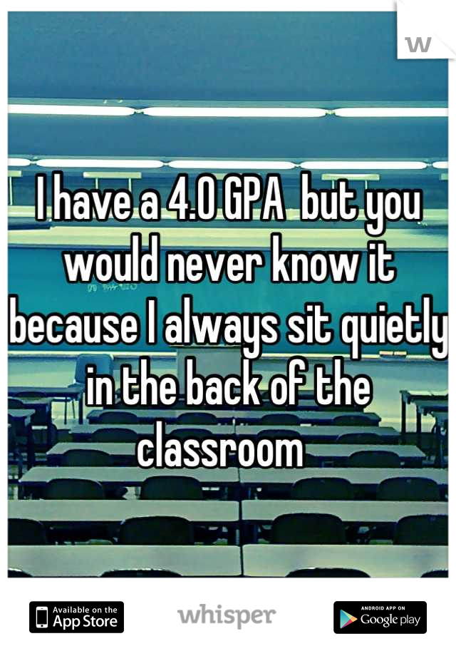 I have a 4.0 GPA  but you would never know it because I always sit quietly in the back of the classroom  