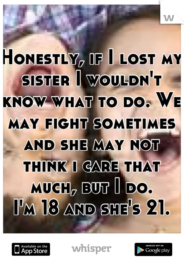 Honestly, if I lost my sister I wouldn't know what to do. We may fight sometimes and she may not think i care that much, but I do.
I'm 18 and she's 21.