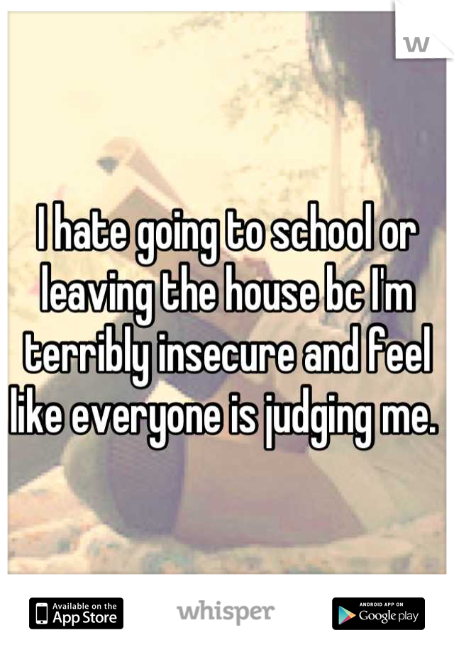 I hate going to school or leaving the house bc I'm terribly insecure and feel like everyone is judging me. 