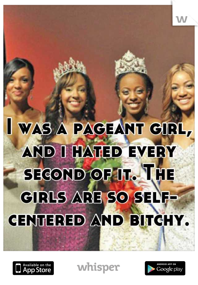 I was a pageant girl, and i hated every second of it. The girls are so self-centered and bitchy.