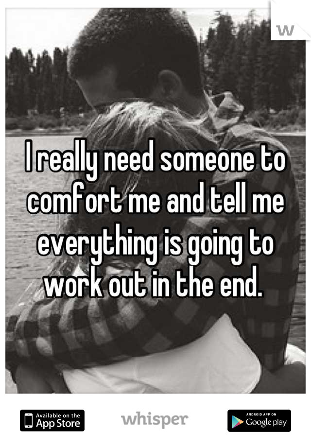 I really need someone to comfort me and tell me everything is going to work out in the end. 