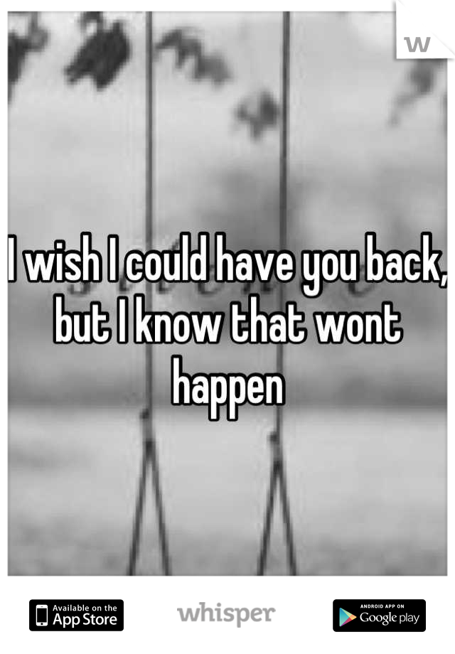I wish I could have you back, but I know that wont happen