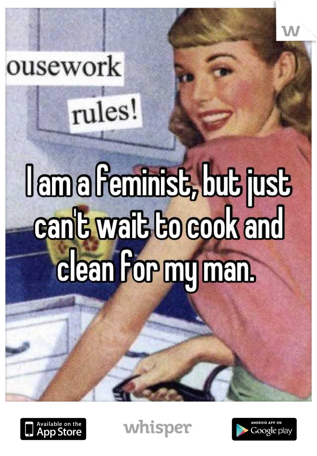 I am a feminist, but just can't wait to cook and clean for my man. 