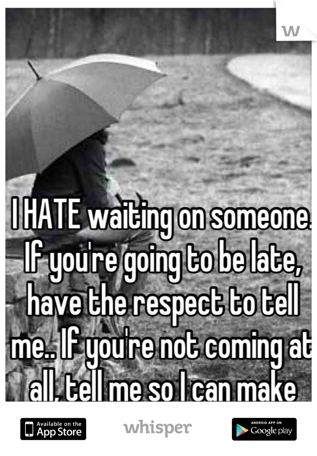 I HATE waiting on someone. If you're going to be late, have the respect to tell me.. If you're not coming at all, tell me so I can make other plans!