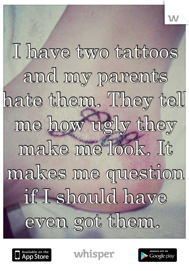 I have two tattoos and my parents hate them. They tell me how ugly they make me look. It makes me question if I should have even got them. 