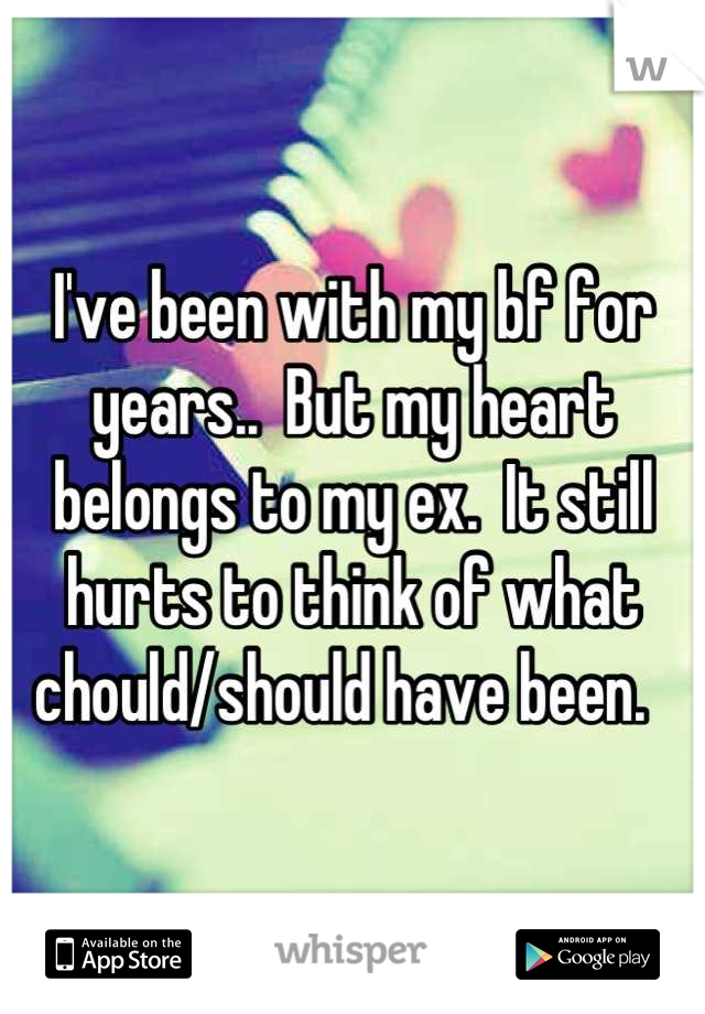 I've been with my bf for years..  But my heart belongs to my ex.  It still hurts to think of what chould/should have been.  