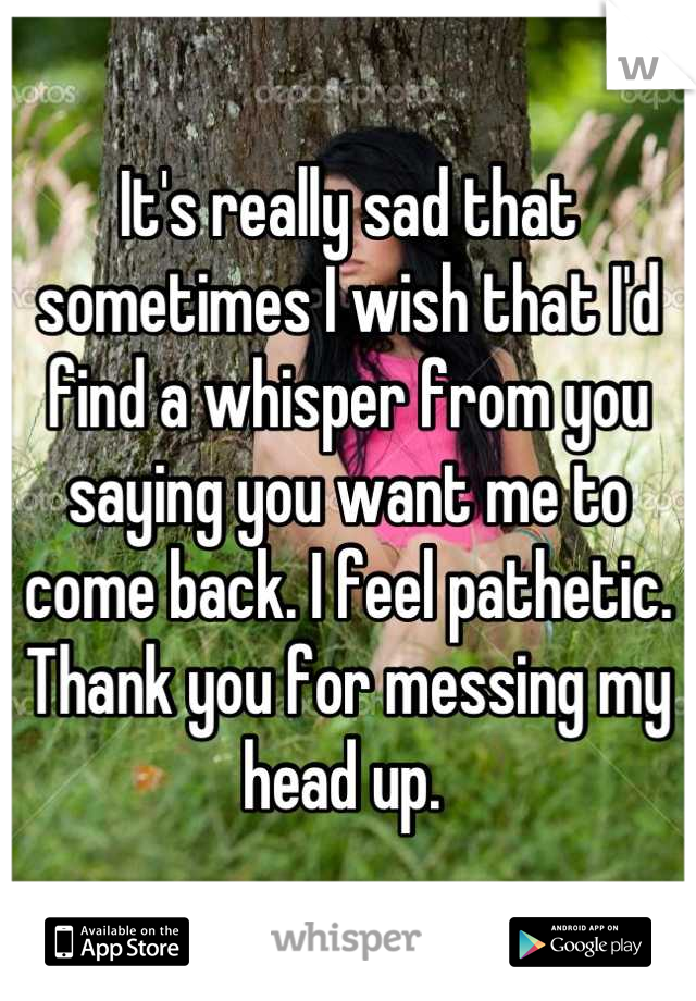 It's really sad that sometimes I wish that I'd find a whisper from you saying you want me to come back. I feel pathetic. Thank you for messing my head up. 