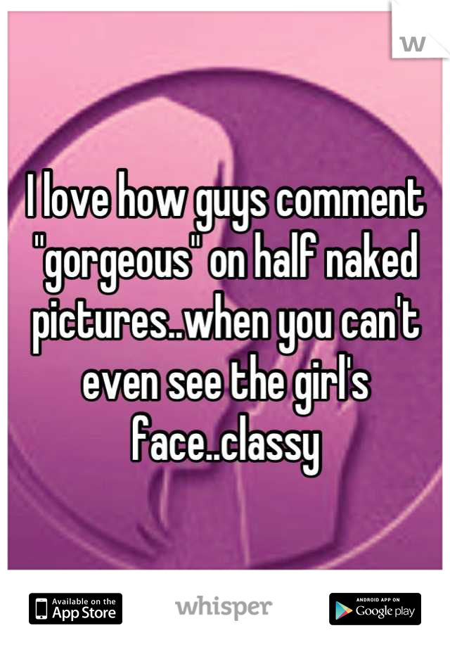 I love how guys comment "gorgeous" on half naked pictures..when you can't even see the girl's face..classy
