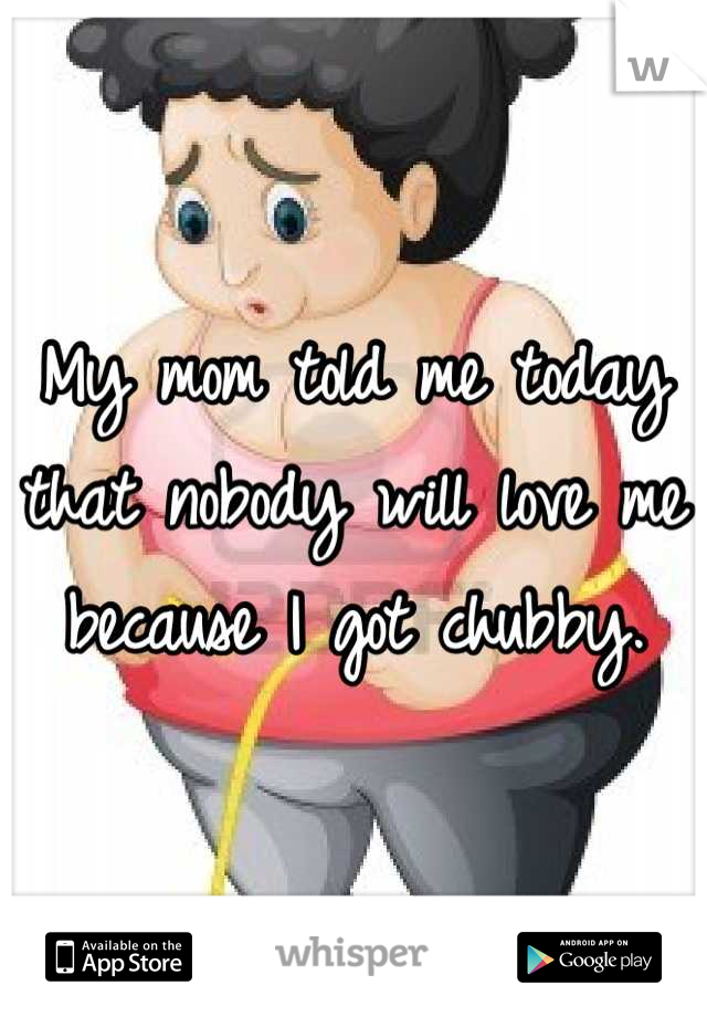 My mom told me today that nobody will love me because I got chubby.