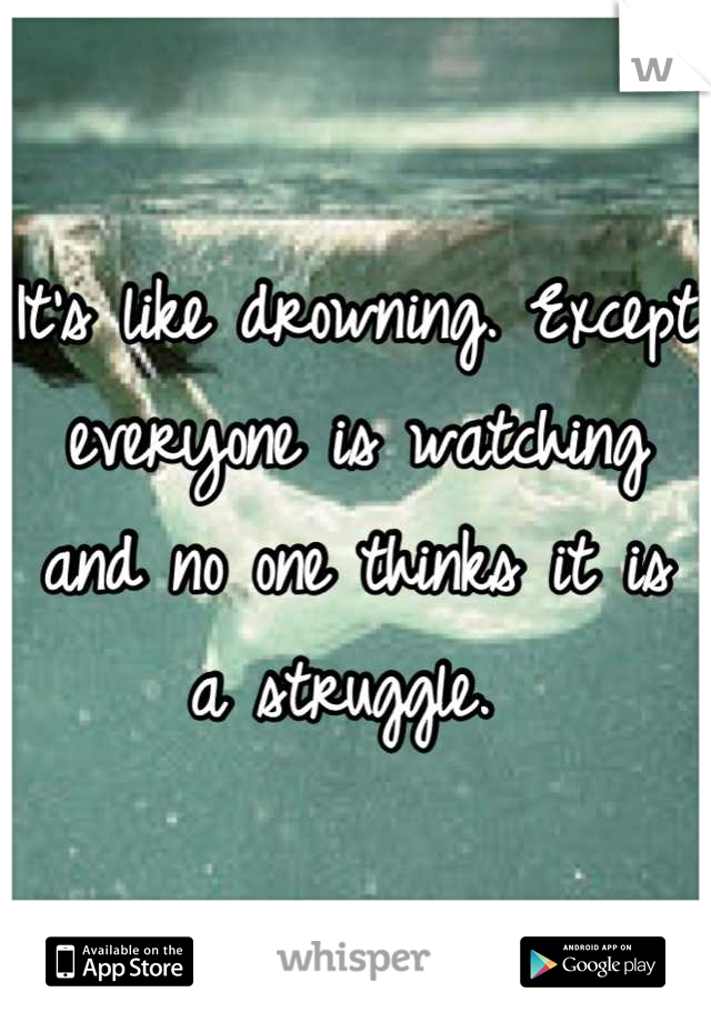 It's like drowning. Except everyone is watching and no one thinks it is a struggle. 