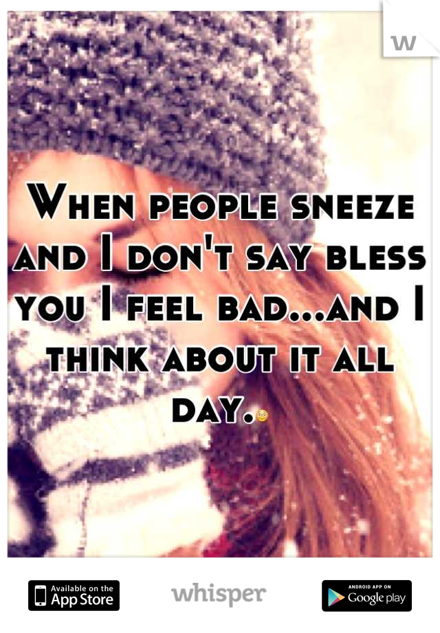 When people sneeze and I don't say bless you I feel bad...and I think about it all day.😳